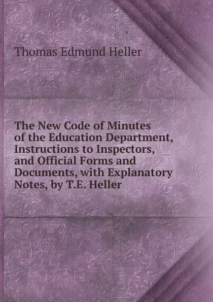 Обложка книги The New Code of Minutes of the Education Department, Instructions to Inspectors, and Official Forms and Documents, with Explanatory Notes, by T.E. Heller, Thomas Edmund Heller