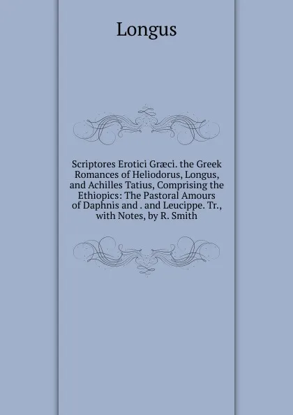 Обложка книги Scriptores Erotici Graeci. the Greek Romances of Heliodorus, Longus, and Achilles Tatius, Comprising the Ethiopics: The Pastoral Amours of Daphnis and . and Leucippe. Tr., with Notes, by R. Smith, Longus