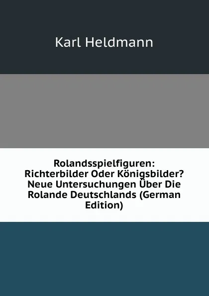 Обложка книги Rolandsspielfiguren: Richterbilder Oder Konigsbilder. Neue Untersuchungen Uber Die Rolande Deutschlands (German Edition), Karl Heldmann