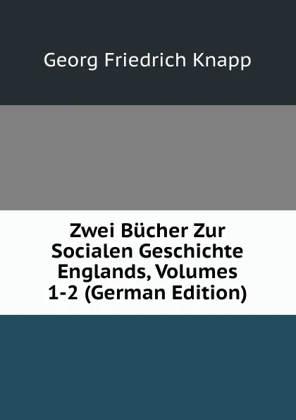 Обложка книги Zwei Bucher Zur Socialen Geschichte Englands, Volumes 1-2 (German Edition), Georg Friedrich Knapp