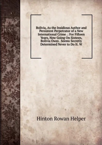 Обложка книги Bolivia, As the Insidious Author and Persistent Perpetrator of a New International Crime .: For Fifteen Years, Now Going On Sixteen, Bolivia Owes . Seems Secretly Determined Never to Do It. W, Hinton Rowan Helper