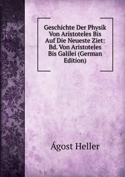 Обложка книги Geschichte Der Physik Von Aristoteles Bis Auf Die Neueste Ziet: Bd. Von Aristoteles Bis Galilei (German Edition), Ágost Heller