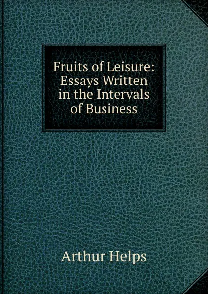 Обложка книги Fruits of Leisure: Essays Written in the Intervals of Business, Helps Arthur