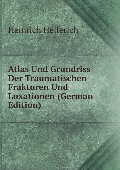 Обложка книги Atlas Und Grundriss Der Traumatischen Frakturen Und Luxationen (German Edition), Heinrich Helferich