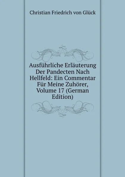 Обложка книги Ausfuhrliche Erlauterung Der Pandecten Nach Hellfeld: Ein Commentar Fur Meine Zuhorer, Volume 17 (German Edition), Christian Friedrich von Glück