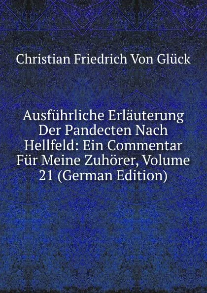 Обложка книги Ausfuhrliche Erlauterung Der Pandecten Nach Hellfeld: Ein Commentar Fur Meine Zuhorer, Volume 21 (German Edition), Christian Friedrich von Glück