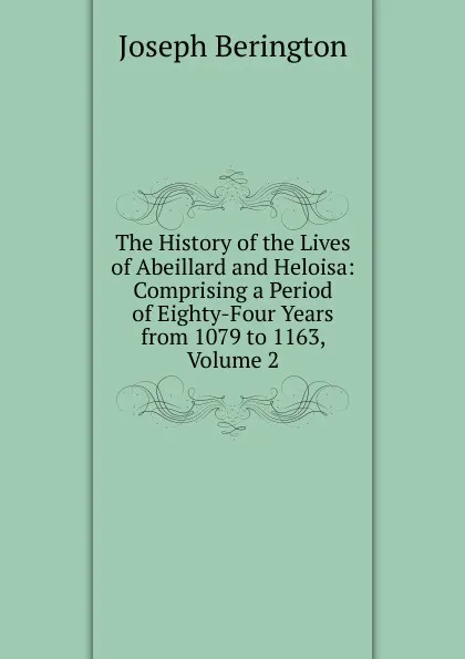 Обложка книги The History of the Lives of Abeillard and Heloisa: Comprising a Period of Eighty-Four Years from 1079 to 1163, Volume 2, Joseph Berington