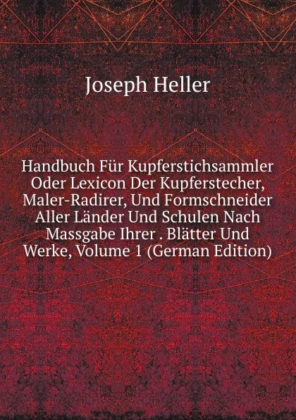 Обложка книги Handbuch Fur Kupferstichsammler Oder Lexicon Der Kupferstecher, Maler-Radirer, Und Formschneider Aller Lander Und Schulen Nach Massgabe Ihrer . Blatter Und Werke, Volume 1 (German Edition), Joseph Heller