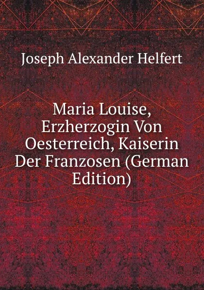 Обложка книги Maria Louise, Erzherzogin Von Oesterreich, Kaiserin Der Franzosen (German Edition), Joseph Alexander Helfert