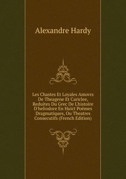 Обложка книги Les Chastes Et Loyales Amovrs De Theagene Et Cariclee, Reduites Du Grec De L.histoire D.heliodore En Huict Poemes Dragmatiques, Ou Theatres Consecutifs (French Edition), Alexandre Hardy