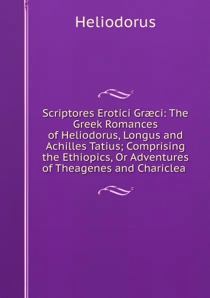 Обложка книги Scriptores Erotici Graeci: The Greek Romances of Heliodorus, Longus and Achilles Tatius; Comprising the Ethiopics, Or Adventures of Theagenes and Chariclea ., Heliodorus