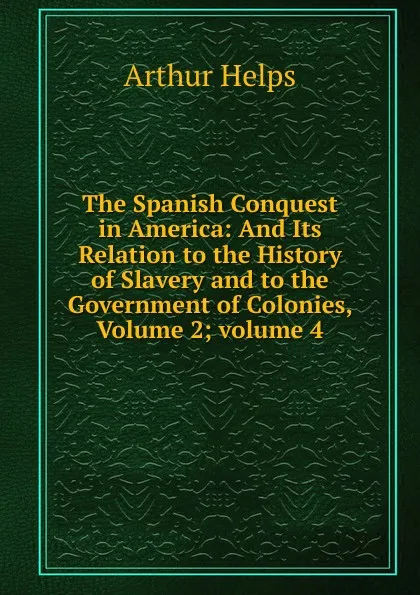 Обложка книги The Spanish Conquest in America: And Its Relation to the History of Slavery and to the Government of Colonies, Volume 2;.volume 4, Helps Arthur