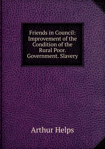 Обложка книги Friends in Council: Improvement of the Condition of the Rural Poor. Government. Slavery, Helps Arthur