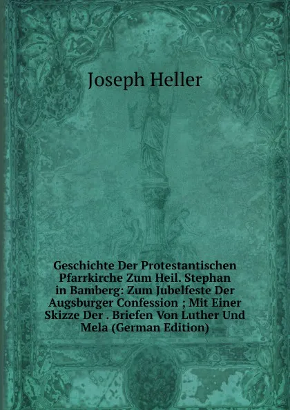 Обложка книги Geschichte Der Protestantischen Pfarrkirche Zum Heil. Stephan in Bamberg: Zum Jubelfeste Der Augsburger Confession ; Mit Einer Skizze Der . Briefen Von Luther Und Mela (German Edition), Joseph Heller