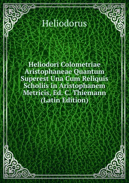 Обложка книги Heliodori Colometriae Aristophaneae Quantum Superest Una Cum Reliquis Scholiis in Aristophanem Metricis, Ed. C. Thiemann (Latin Edition), Heliodorus