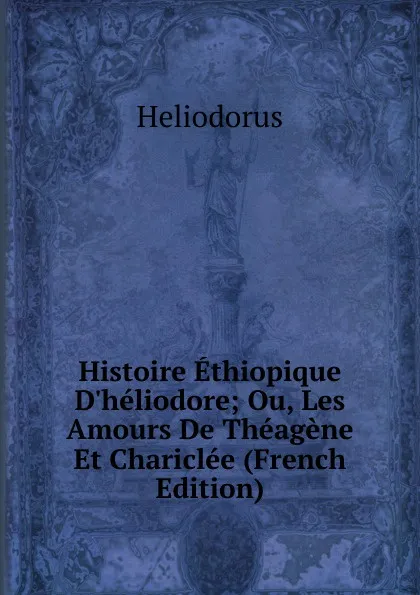 Обложка книги Histoire Ethiopique D.heliodore; Ou, Les Amours De Theagene Et Chariclee (French Edition), Heliodorus