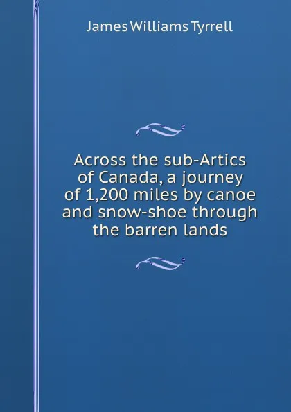 Обложка книги Across the sub-Artics of Canada, a journey of 1,200 miles by canoe and snow-shoe through the barren lands, James Williams Tyrrell