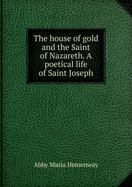 Обложка книги The house of gold and the Saint of Nazareth. A poetical life of Saint Joseph, Abby Maria Hemenway