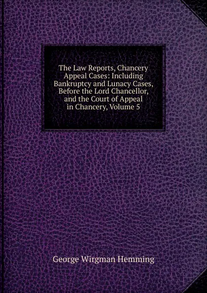 Обложка книги The Law Reports, Chancery Appeal Cases: Including Bankruptcy and Lunacy Cases, Before the Lord Chancellor, and the Court of Appeal in Chancery, Volume 5, George Wirgman Hemming