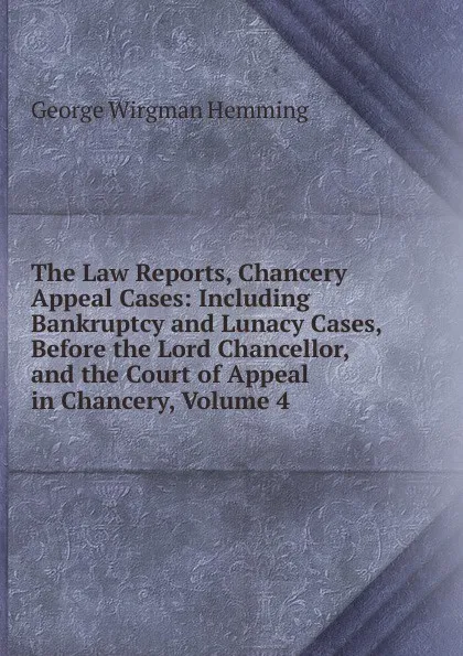 Обложка книги The Law Reports, Chancery Appeal Cases: Including Bankruptcy and Lunacy Cases, Before the Lord Chancellor, and the Court of Appeal in Chancery, Volume 4, George Wirgman Hemming