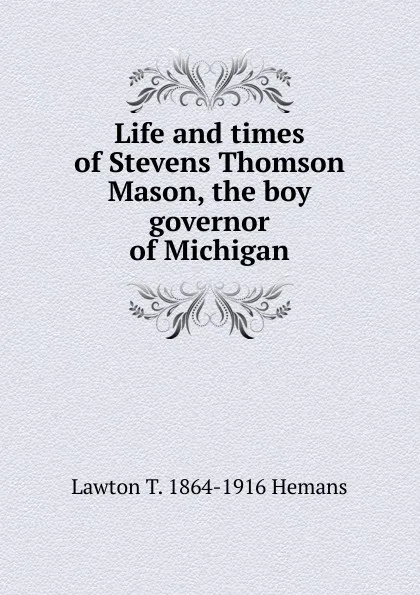 Обложка книги Life and times of Stevens Thomson Mason, the boy governor of Michigan, Lawton T. 1864-1916 Hemans