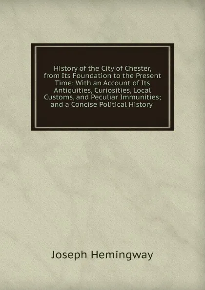 Обложка книги History of the City of Chester, from Its Foundation to the Present Time: With an Account of Its Antiquities, Curiosities, Local Customs, and Peculiar Immunities; and a Concise Political History ., Joseph Hemingway