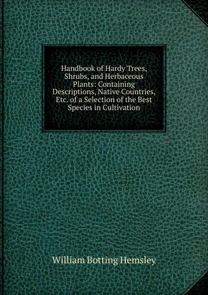 Обложка книги Handbook of Hardy Trees, Shrubs, and Herbaceous Plants: Containing Descriptions, Native Countries, Etc. of a Selection of the Best Species in Cultivation, William Botting Hemsley