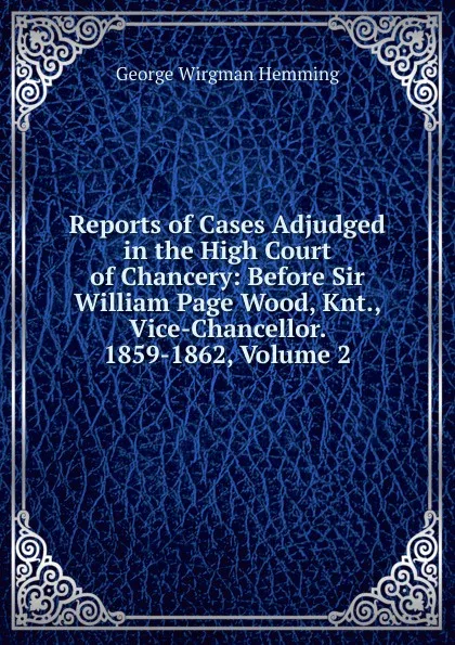 Обложка книги Reports of Cases Adjudged in the High Court of Chancery: Before Sir William Page Wood, Knt., Vice-Chancellor. 1859-1862, Volume 2, George Wirgman Hemming