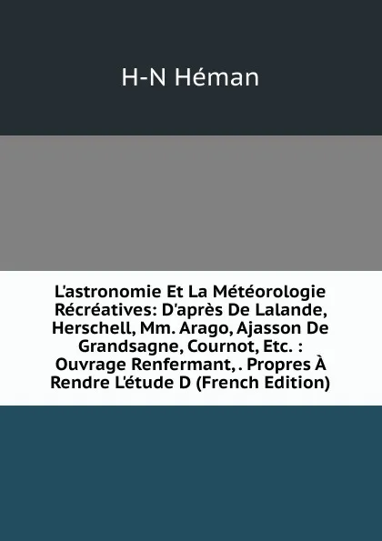 Обложка книги L.astronomie Et La Meteorologie Recreatives: D.apres De Lalande, Herschell, Mm. Arago, Ajasson De Grandsagne, Cournot, Etc. : Ouvrage Renfermant, . Propres A Rendre L.etude D (French Edition), H-N Héman