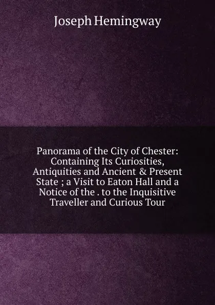 Обложка книги Panorama of the City of Chester: Containing Its Curiosities, Antiquities and Ancient . Present State ; a Visit to Eaton Hall and a Notice of the . to the Inquisitive Traveller and Curious Tour, Joseph Hemingway