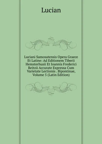 Обложка книги Luciani Samosatensis Opera Graece Et Latine: Ad Editionem Tiberii Hemsterhusii Et Ioannis Frederici Reitzii Accurate Expressa Cum Varietate Lectionis . Bipontinae, Volume 5 (Latin Edition), Lucian