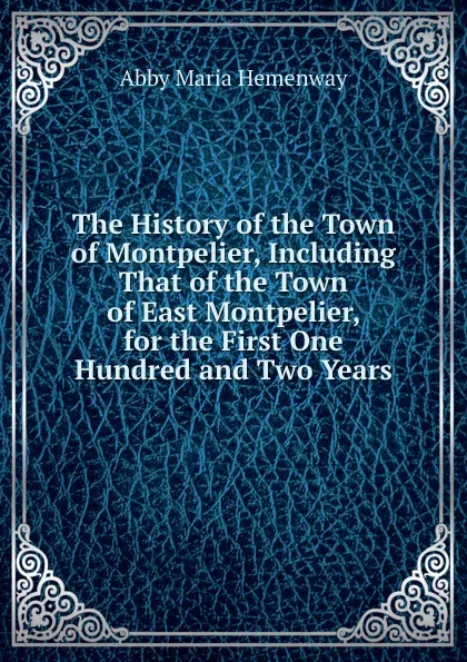 Обложка книги The History of the Town of Montpelier, Including That of the Town of East Montpelier, for the First One Hundred and Two Years., Abby Maria Hemenway