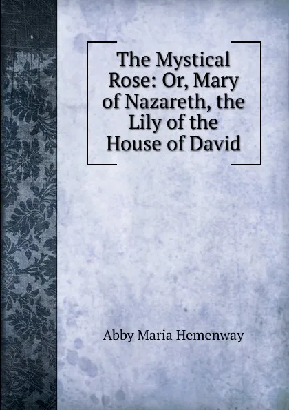 Обложка книги The Mystical Rose: Or, Mary of Nazareth, the Lily of the House of David, Abby Maria Hemenway