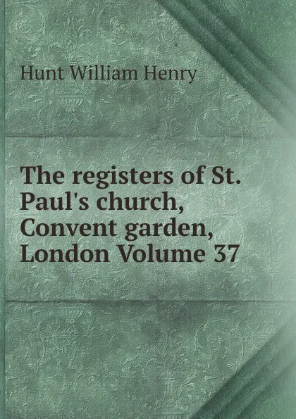 Обложка книги The registers of St. Paul.s church, Convent garden, London Volume 37, Hunt William Henry