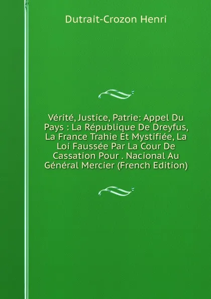 Обложка книги Verite, Justice, Patrie: Appel Du Pays : La Republique De Dreyfus, La France Trahie Et Mystifiee, La Loi Faussee Par La Cour De Cassation Pour . Nacional Au General Mercier (French Edition), Dutrait-Crozon Henri