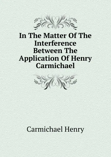 Обложка книги In The Matter Of The Interference Between The Application Of Henry Carmichael, Carmichael Henry