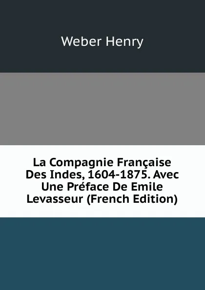 Обложка книги La Compagnie Francaise Des Indes, 1604-1875. Avec Une Preface De Emile Levasseur (French Edition), Weber Henry