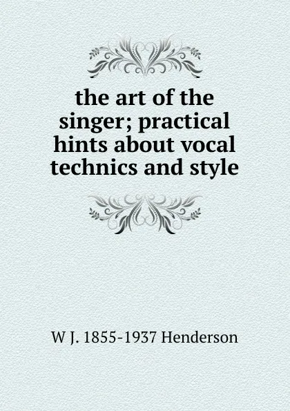 Обложка книги the art of the singer; practical hints about vocal technics and style, W J. 1855-1937 Henderson