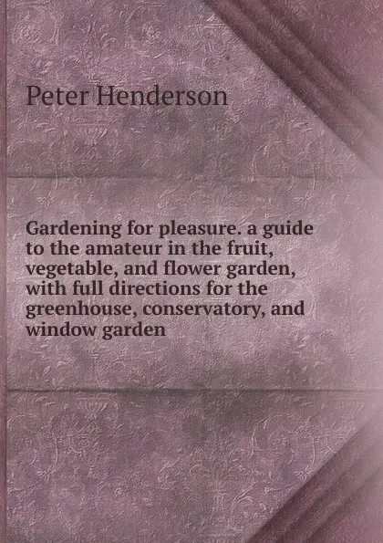 Обложка книги Gardening for pleasure. a guide to the amateur in the fruit, vegetable, and flower garden, with full directions for the greenhouse, conservatory, and window garden, Peter Henderson