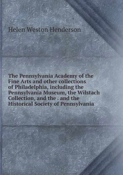 Обложка книги The Pennsylvania Academy of the Fine Arts and other collections of Philadelphia, including the Pennsylvania Museum, the Wilstach Collection, and the . and the Historical Society of Pennsylvania, Helen Weston Henderson