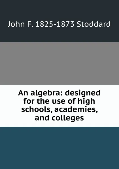 Обложка книги An algebra: designed for the use of high schools, academies, and colleges, John F. 1825-1873 Stoddard