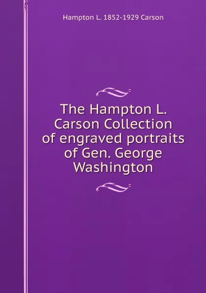 Обложка книги The Hampton L. Carson Collection of engraved portraits of Gen. George Washington, Hampton L. 1852-1929 Carson