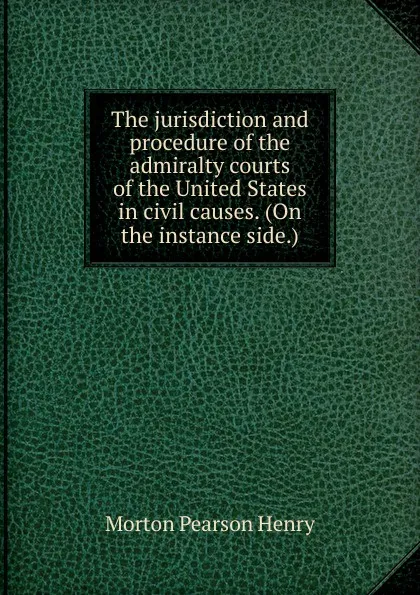 Обложка книги The jurisdiction and procedure of the admiralty courts of the United States in civil causes. (On the instance side.), Morton Pearson Henry