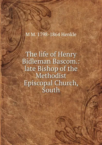 Обложка книги The life of Henry Bidleman Bascom.: late Bishop of the Methodist Episcopal Church, South, M M. 1798-1864 Henkle