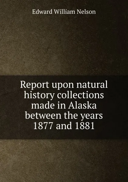 Обложка книги Report upon natural history collections made in Alaska between the years 1877 and 1881, Edward William Nelson