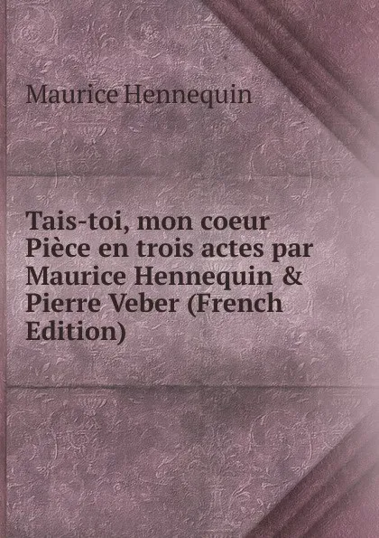 Обложка книги Tais-toi, mon coeur Piece en trois actes par Maurice Hennequin . Pierre Veber (French Edition), Maurice Hennequin