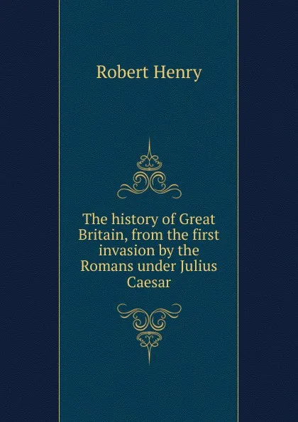 Обложка книги The history of Great Britain, from the first invasion by the Romans under Julius Caesar, Robert Henry