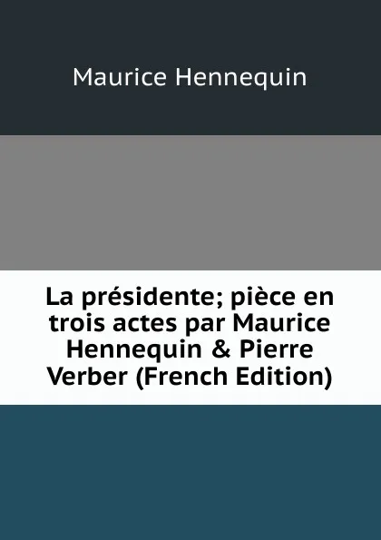 Обложка книги La presidente; piece en trois actes par Maurice Hennequin . Pierre Verber (French Edition), Maurice Hennequin