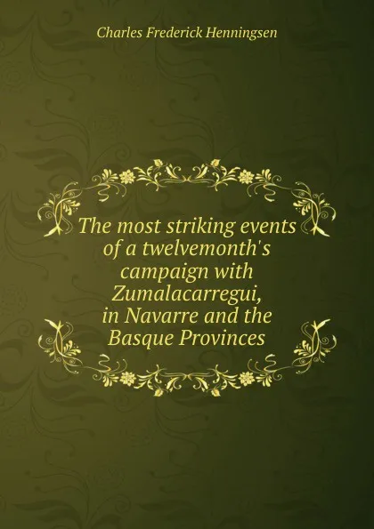 Обложка книги The most striking events of a twelvemonth.s campaign with Zumalacarregui, in Navarre and the Basque Provinces, Charles Frederick Henningsen