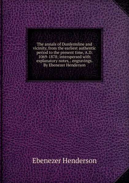 Обложка книги The annals of Dunfermline and vicinity, from the earliest authentic period to the present time, A.D. 1069-1878; interspersed with explanatory notes, . engravings. By Ebenezer Henderson, Ebenezer Henderson